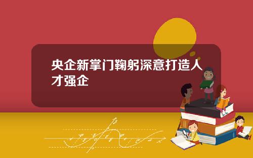 央企新掌门鞠躬深意打造人才强企