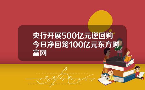 央行开展500亿元逆回购今日净回笼100亿元东方财富网