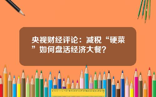 央视财经评论：减税“硬菜”如何盘活经济大餐？