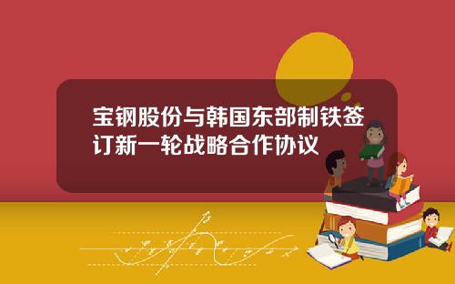 宝钢股份与韩国东部制铁签订新一轮战略合作协议