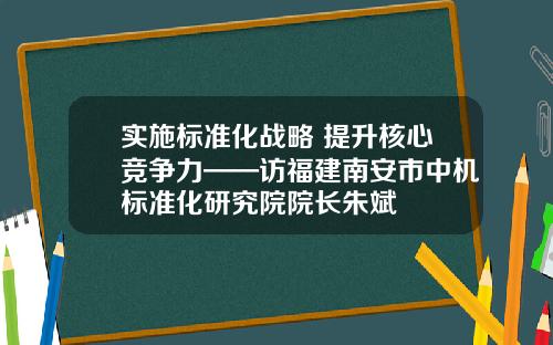 实施标准化战略 提升核心竞争力——访福建南安市中机标准化研究院院长朱斌