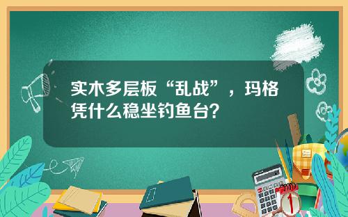 实木多层板“乱战”，玛格凭什么稳坐钓鱼台？