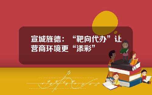 宣城旌德：“靶向代办”让营商环境更“添彩”