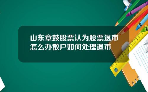 山东章鼓股票认为股票退市怎么办散户如何处理退市