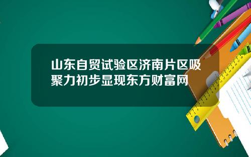 山东自贸试验区济南片区吸聚力初步显现东方财富网