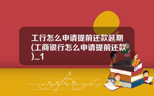 工行怎么申请提前还款延期(工商银行怎么申请提前还款)_1