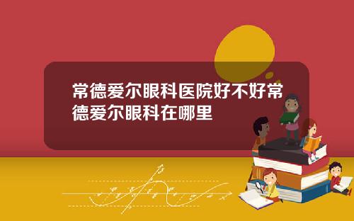 常德爱尔眼科医院好不好常德爱尔眼科在哪里