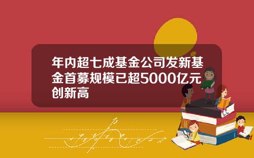 年内超七成基金公司发新基金首募规模已超5000亿元创新高
