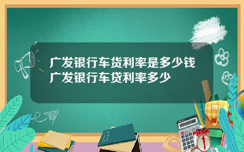 广发银行车货利率是多少钱广发银行车贷利率多少