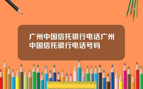 广州中国信托银行电话广州中国信托银行电话号码