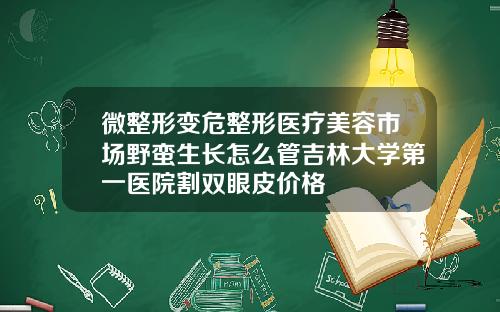 微整形变危整形医疗美容市场野蛮生长怎么管吉林大学第一医院割双眼皮价格