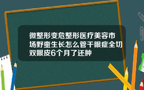 微整形变危整形医疗美容市场野蛮生长怎么管干眼症全切双眼皮6个月了还肿
