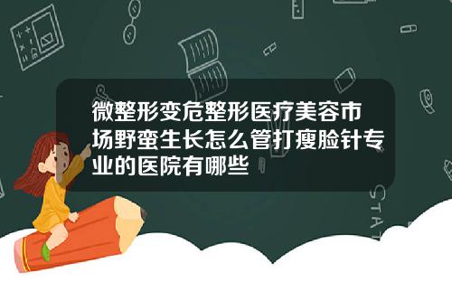 微整形变危整形医疗美容市场野蛮生长怎么管打瘦脸针专业的医院有哪些