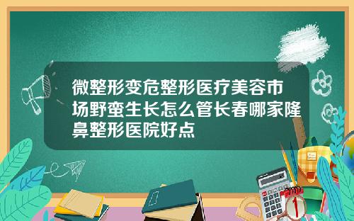 微整形变危整形医疗美容市场野蛮生长怎么管长春哪家隆鼻整形医院好点
