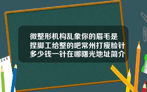微整形机构乱象你的眉毛是捏脚工给整的吧常州打瘦脸针多少钱一针在哪曙光地址简介