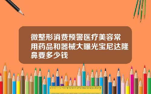 微整形消费预警医疗美容常用药品和器械大曝光宝尼达隆鼻要多少钱