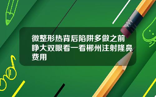微整形热背后陷阱多做之前睁大双眼看一看郴州注射隆鼻费用