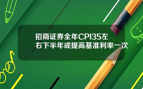招商证券全年CPI35左右下半年或提高基准利率一次