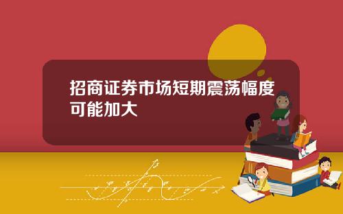 招商证券市场短期震荡幅度可能加大
