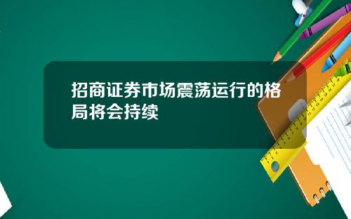 招商证券市场震荡运行的格局将会持续
