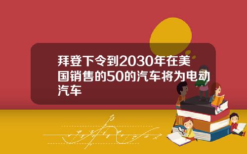 拜登下令到2030年在美国销售的50的汽车将为电动汽车