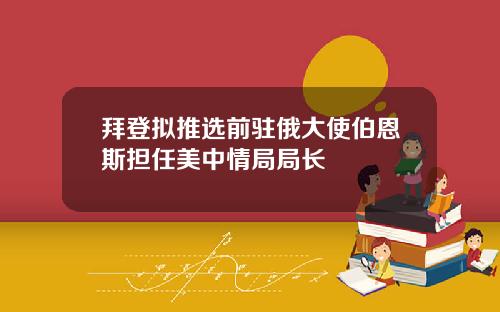拜登拟推选前驻俄大使伯恩斯担任美中情局局长