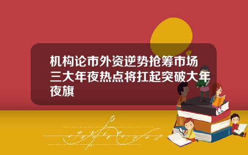 机构论市外资逆势抢筹市场三大年夜热点将扛起突破大年夜旗
