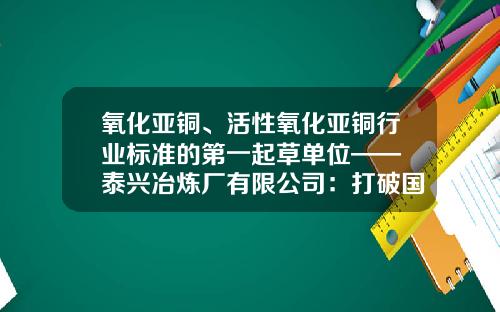 氧化亚铜、活性氧化亚铜行业标准的第一起草单位—— 泰兴冶炼厂有限公司:打破国外垄断,自我开发微米级铜基新材料破解两大难题