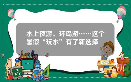 水上夜游、环岛游……这个暑假“玩水”有了新选择