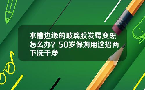 水槽边缘的玻璃胶发霉变黑怎么办?50岁保姆用这招两下洗干净