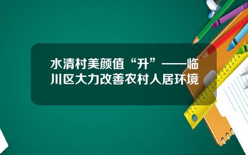 水清村美颜值“升”——临川区大力改善农村人居环境