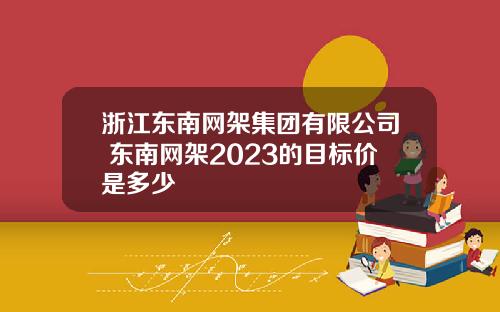 浙江东南网架集团有限公司 东南网架2023的目标价是多少
