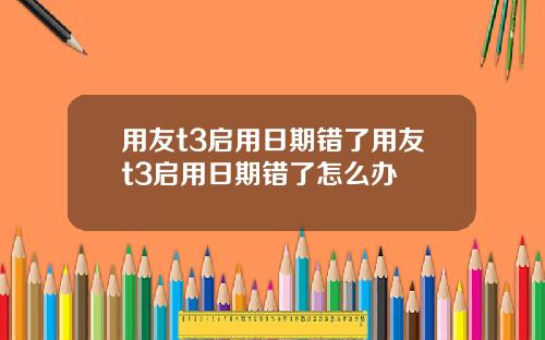 用友t3启用日期错了用友t3启用日期错了怎么办