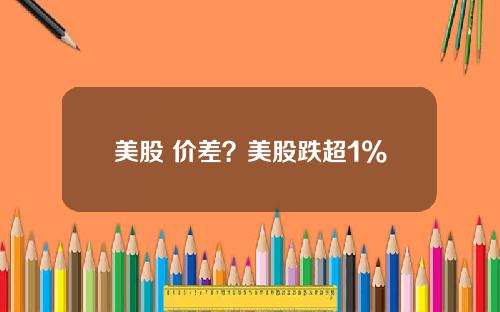 美股 价差?美股跌超1%