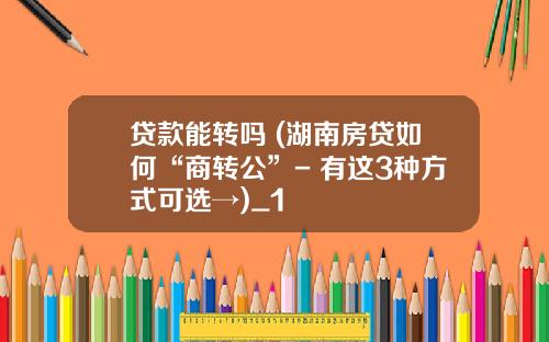 贷款能转吗 (湖南房贷如何“商转公”- 有这3种方式可选→)_1