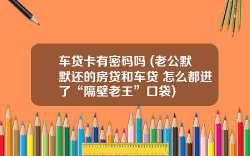 车贷卡有密码吗 (老公默默还的房贷和车贷 怎么都进了“隔壁老王”口袋)