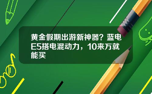 黄金假期出游新神器？蓝电E5搭电混动力，10来万就能买