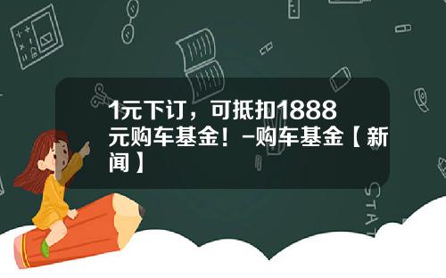 1元下订，可抵扣1888元购车基金！-购车基金【新闻】
