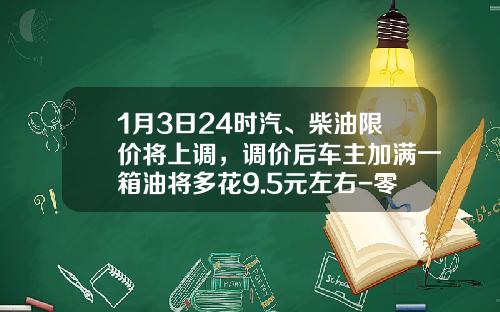 1月3日24时汽、柴油限价将上调，调价后车主加满一箱油将多花9.5元左右-零售价柴油1升赚多少【新闻】