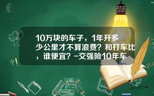 10万块的车子，1年开多少公里才不算浪费？和打车比，谁便宜？-交强险10年车多少钱【新闻】.