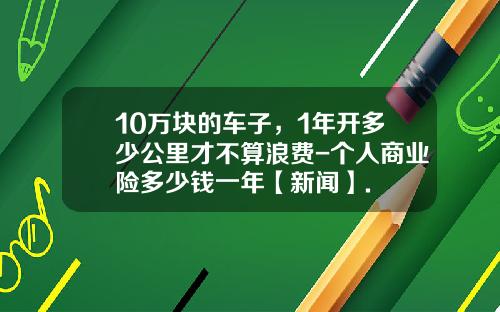 10万块的车子，1年开多少公里才不算浪费-个人商业险多少钱一年【新闻】.