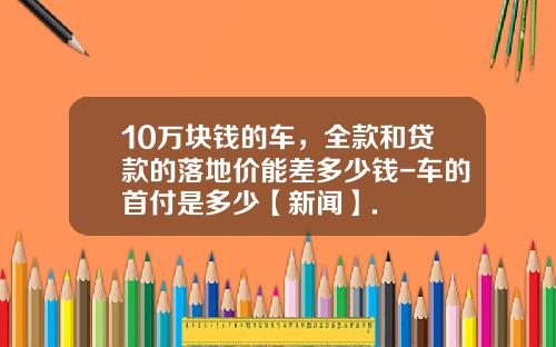 10万块钱的车，全款和贷款的落地价能差多少钱-车的首付是多少【新闻】.