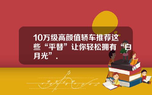 10万级高颜值轿车推荐这些“平替”让你轻松拥有“白月光”.