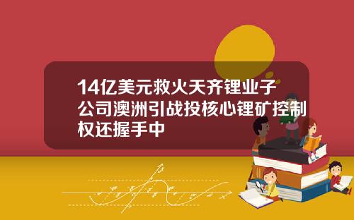 14亿美元救火天齐锂业子公司澳洲引战投核心锂矿控制权还握手中