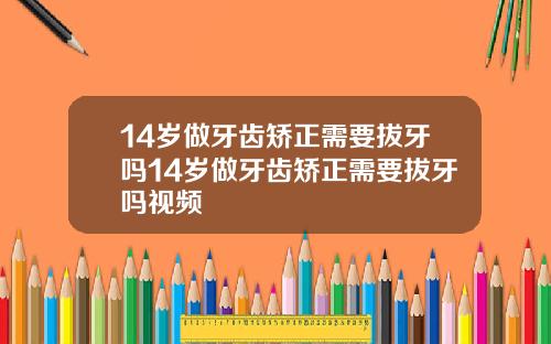 14岁做牙齿矫正需要拔牙吗14岁做牙齿矫正需要拔牙吗视频