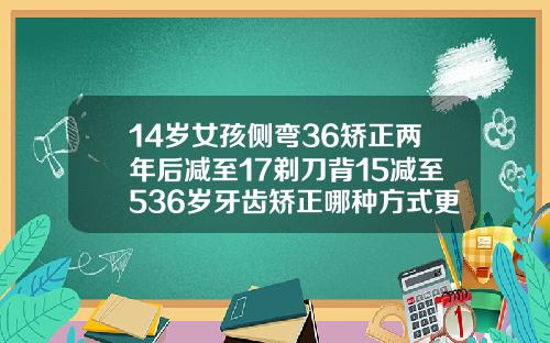 14岁女孩侧弯36矫正两年后减至17剃刀背15减至536岁牙齿矫正哪种方式更好一些呢