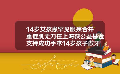 14岁女孩患罕见眼疾合并重症肌无力在上海获公益基金支持成功手术14岁孩子做牙齿矫正需要多少钱费用