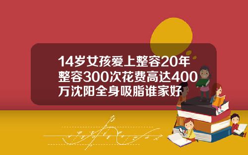 14岁女孩爱上整容20年整容300次花费高达400万沈阳全身吸脂谁家好