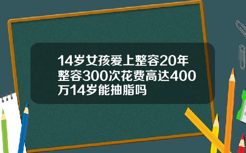 14岁女孩爱上整容20年整容300次花费高达400万14岁能抽脂吗