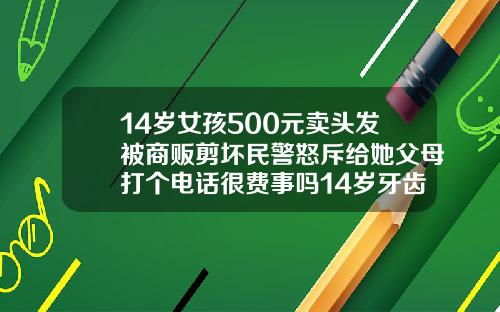 14岁女孩500元卖头发被商贩剪坏民警怒斥给她父母打个电话很费事吗14岁牙齿矫正大概要花费多少钱视频